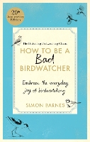 How to be a Bad Birdwatcher Anniversary Edition: Embrace the everyday joy of birdwatching - to the greater glory of life